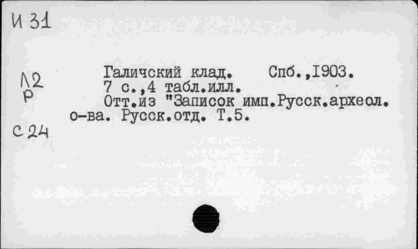 ﻿И Зі
KQ	Галичский клад. Спб.,1903.
'À2-	7 с.,4 табл.илл.
н	Отт.из "Записок имп.Русск.археол.
о-ва. Русск.отд. Т.5.
С 24